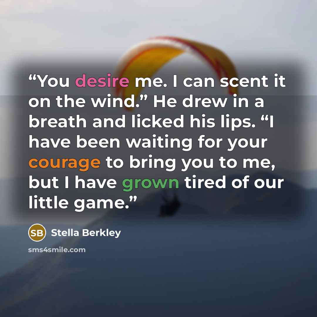 “You desire me. I can scent it on the wind.” He drew in a breath and licked his lips. “I have been waiting for your courage to bring you to me, but I have grown tired of our little game.” quote by Stella Berkley