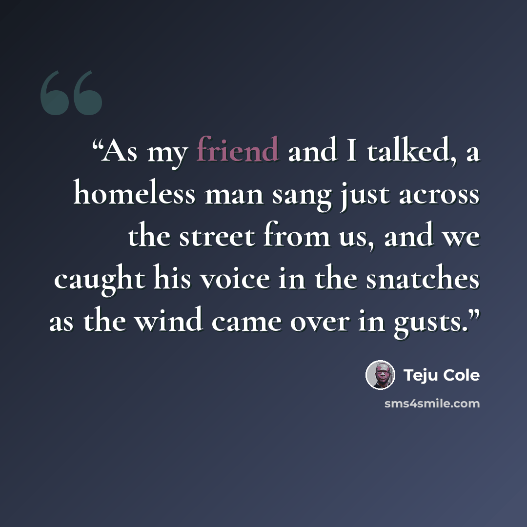 “As my friend and I talked, a homeless man sang just across the street from us, and we caught his voice in the snatches as the wind came over in gusts.” quote by Teju Cole
