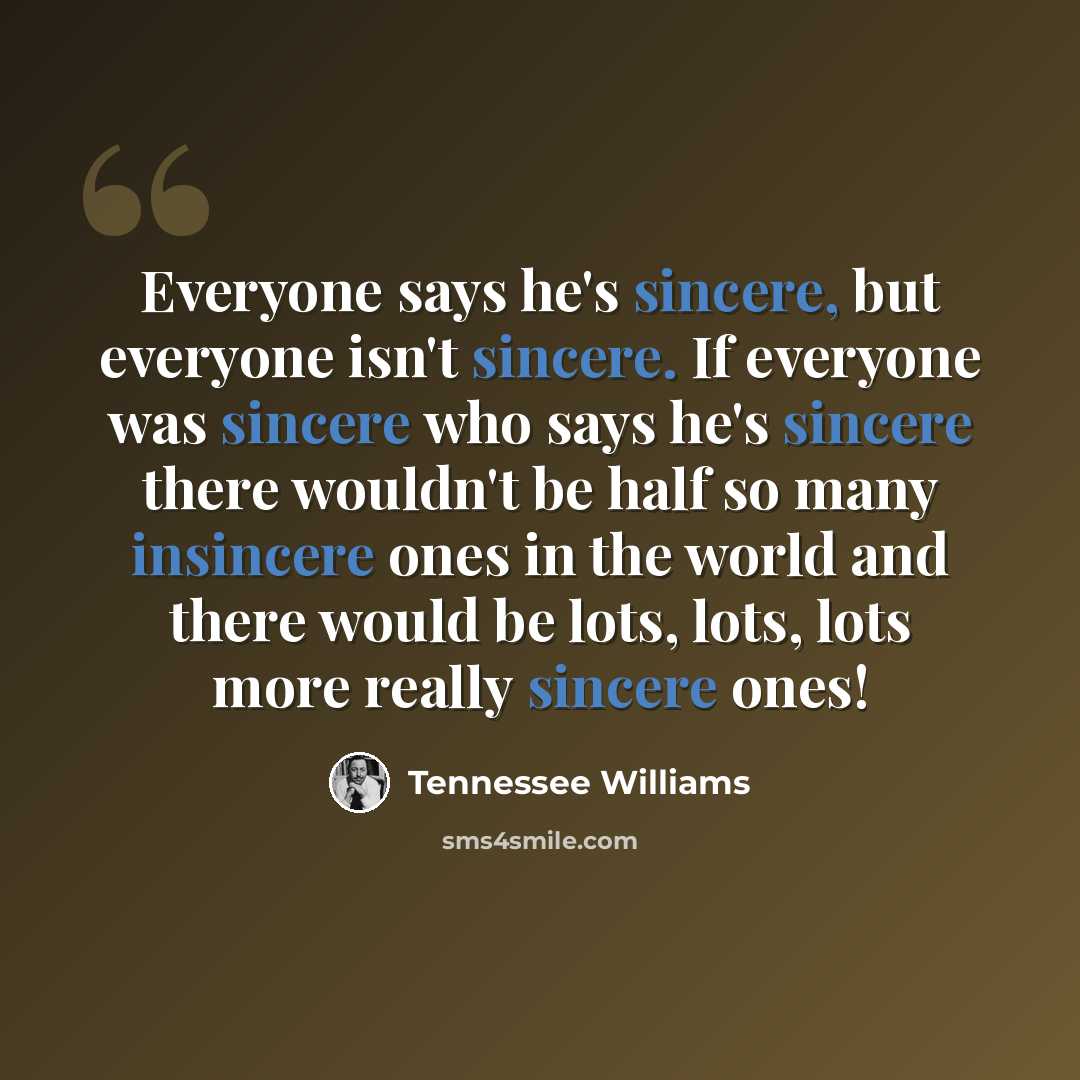 “Everyone says he's sincere, but everyone isn't sincere. If everyone was sincere who says he's sincere there wouldn't be half so many insincere ones in the world and there would be lots, lots, lots more really sincere ones!” quote by Tennessee Williams
