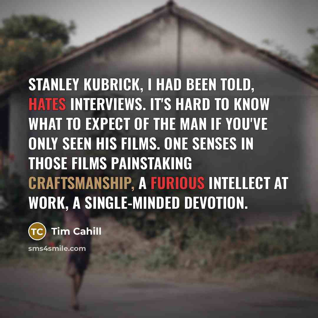 “Stanley Kubrick, I had been told, hates interviews. It's hard to know what to expect of the man if you've only seen his films. One senses in those films painstaking craftsmanship, a furious intellect at work, a single-minded devotion.” quote by Tim Cahill