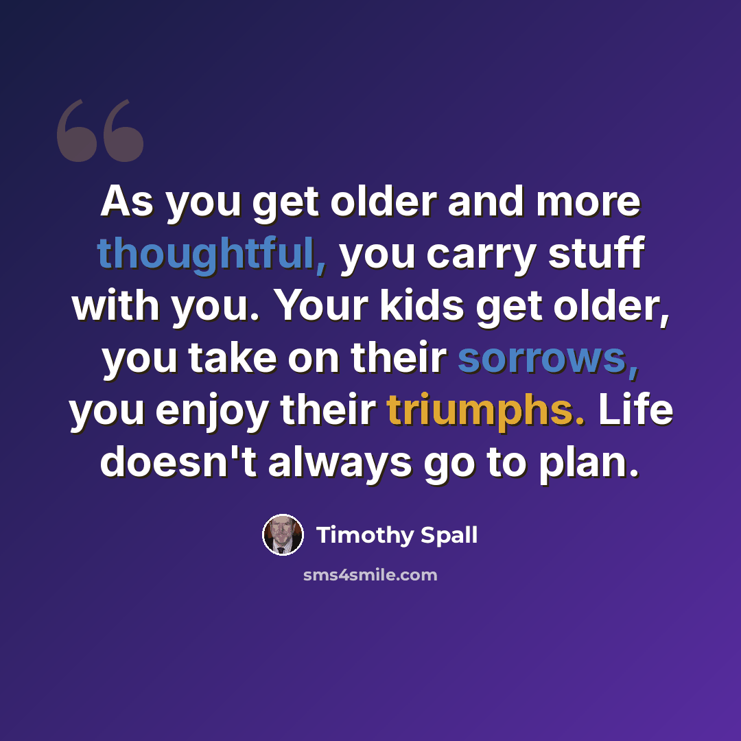 “As you get older and more thoughtful, you carry stuff with you. Your kids get older, you take on their sorrows, you enjoy their triumphs. Life doesn't always go to plan.” quote by Timothy Spall