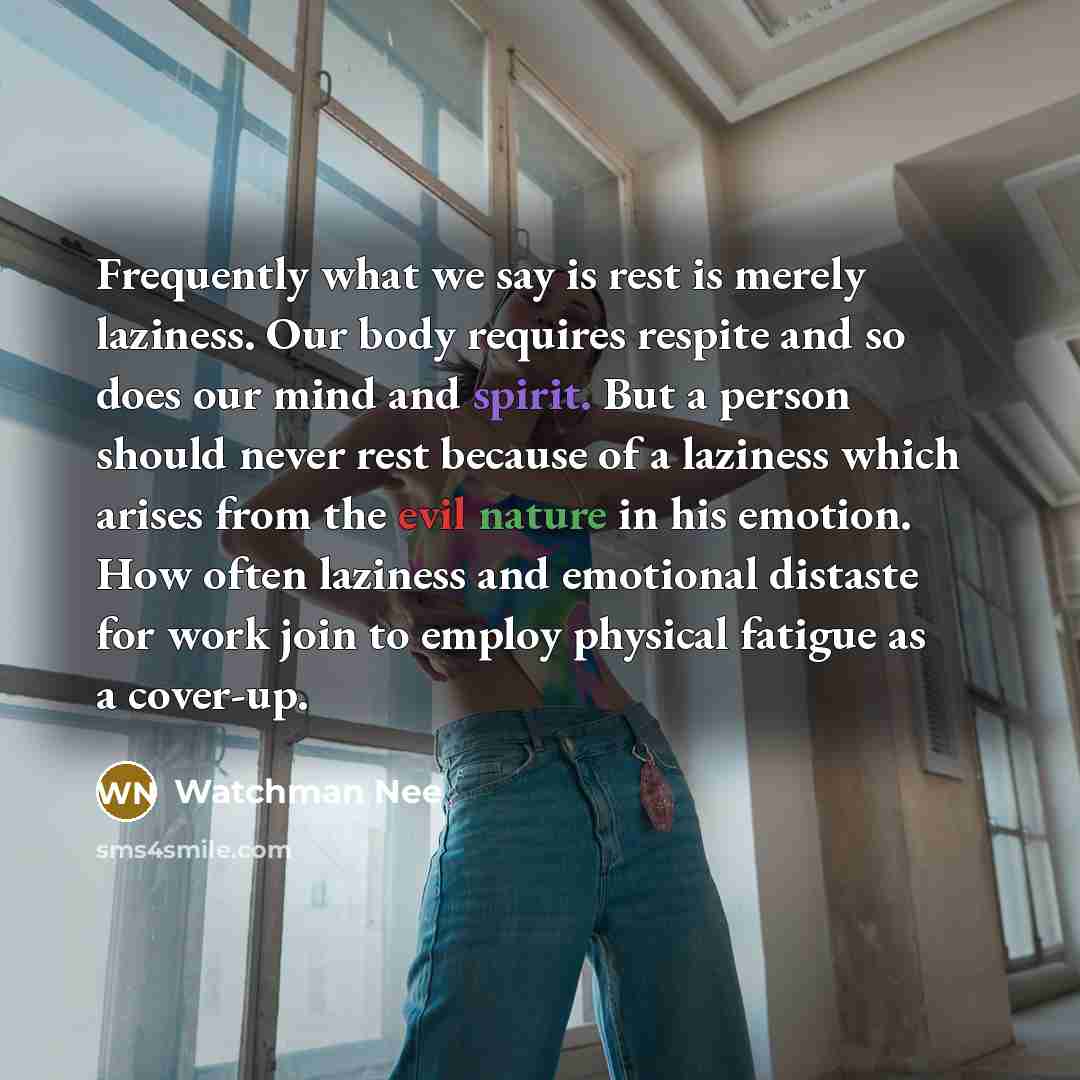 “Frequently what we say is rest is merely laziness. Our body requires respite and so does our mind and spirit. But a person should never rest because of a laziness which arises from the evil nature in his emotion. How often laziness and emotional distaste for work join to employ physical fatigue as…” quote by Watchman Nee