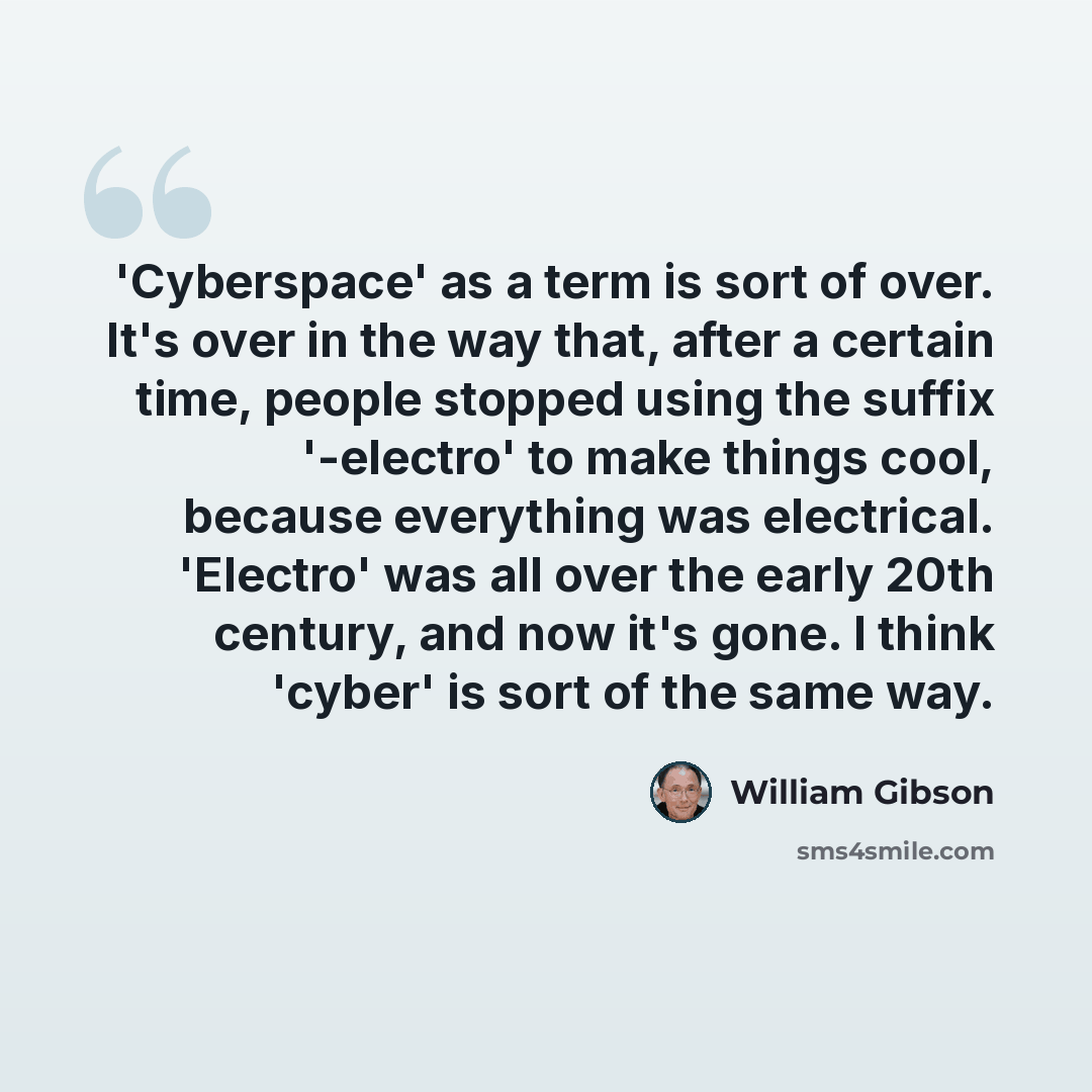 “'Cyberspace' as a term is sort of over. It's over in the way that, after a certain time, people stopped using the suffix '-electro' to make things cool, because everything was electrical. 'Electro' was all over the early 20th century, and now it's gone. I think 'cyber' is sort of the same way.” quote by William Gibson