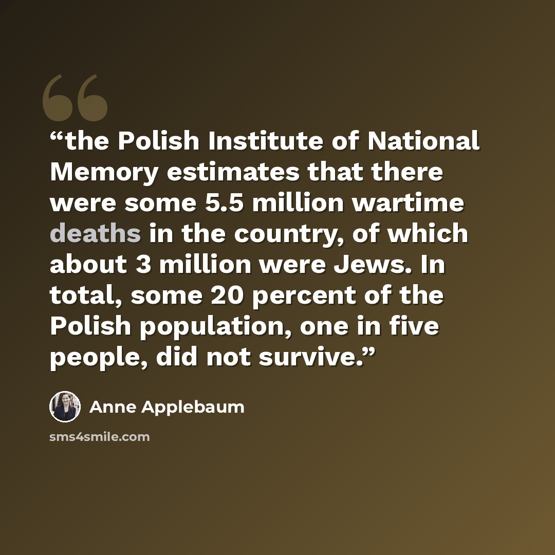 “the Polish Institute of National Memory estimates that there were some 5.5 million wartime deaths in the country, of which about 3 million were Jews. In total, some 20 percent of the Polish population, one in five people, did not survive.” quote by Anne Applebaum