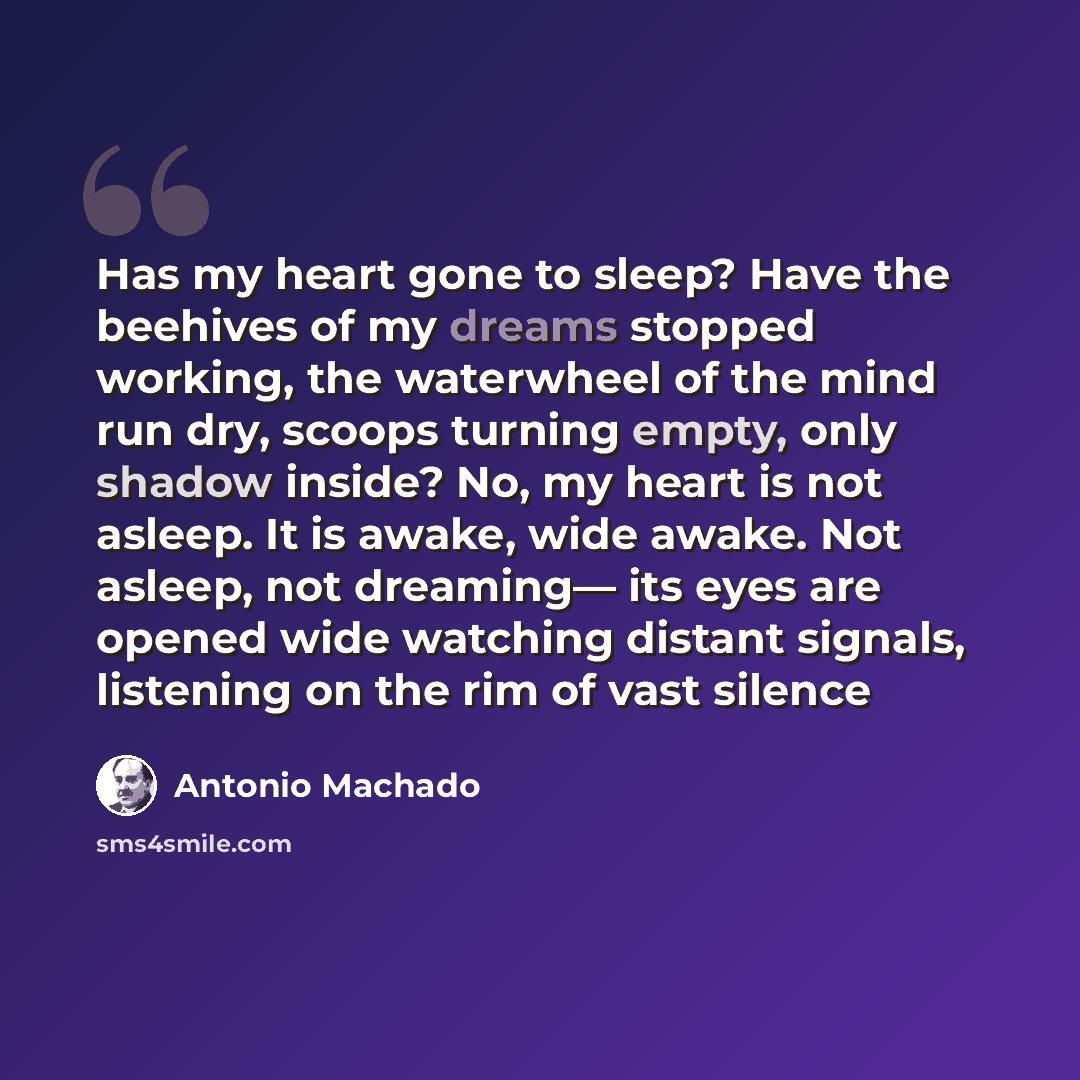 “Has my heart gone to sleep? Have the beehives of my dreams stopped working, the waterwheel of the mind run dry, scoops turning empty, only shadow inside? No, my heart is not asleep. It is awake, wide awake. Not asleep, not dreaming— its eyes are opened wide watching distant signals, listening on…” quote by Antonio Machado