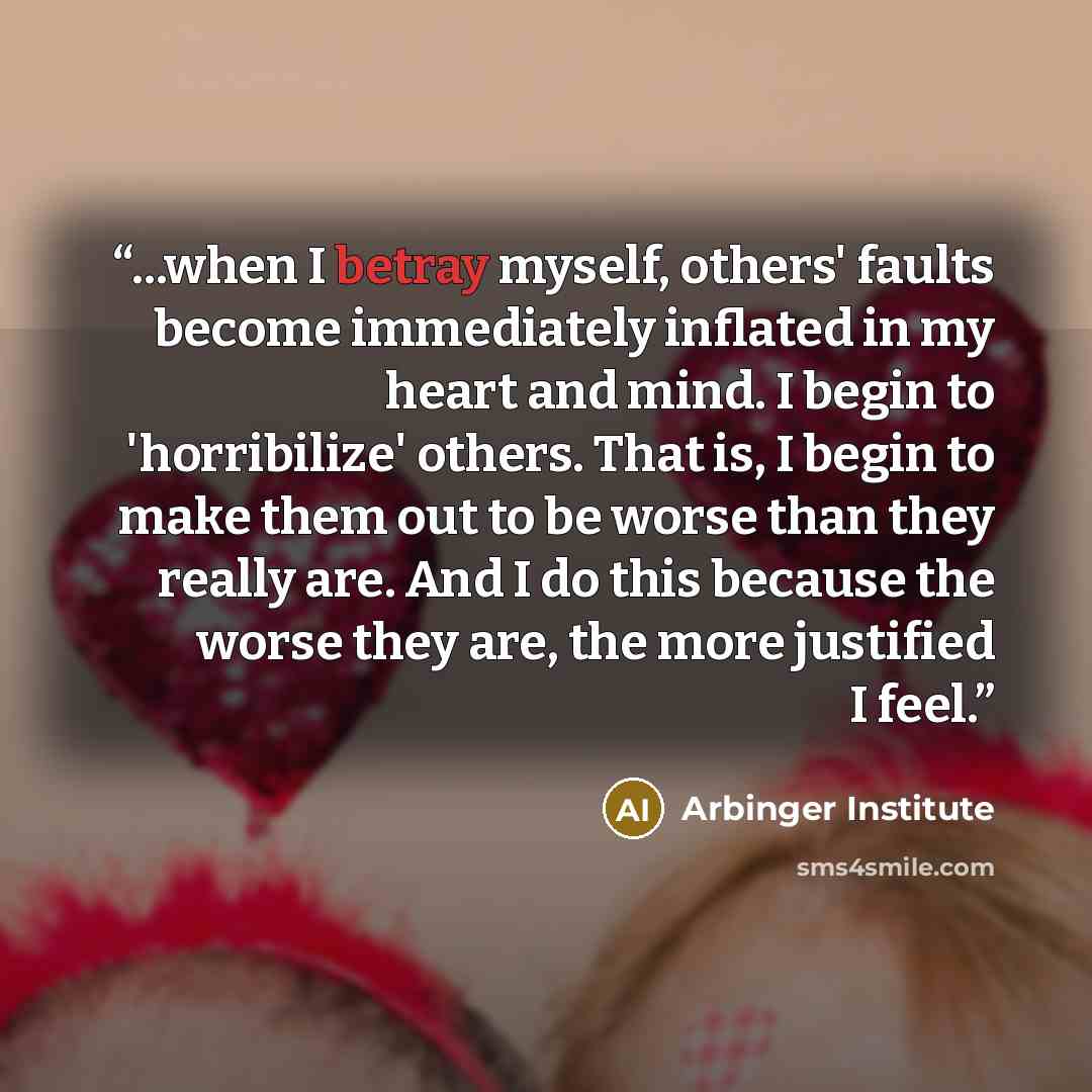 “...when I betray myself, others' faults become immediately inflated in my heart and mind. I begin to 'horribilize' others. That is, I begin to make them out to be worse than they really are. And I do this because the worse they are, the more justified I feel.” quote by Arbinger Institute