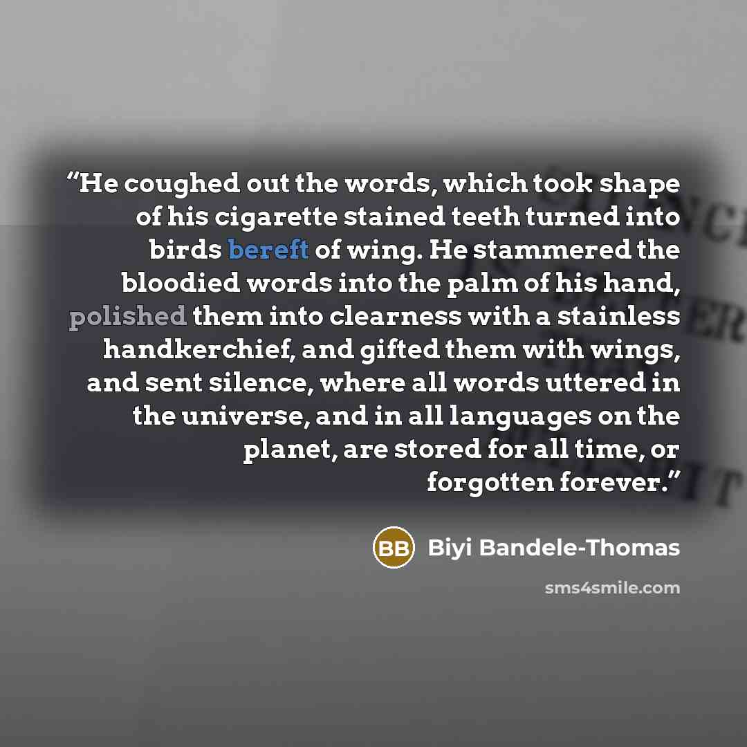 “He coughed out the words, which took shape of his cigarette stained teeth turned into birds bereft of wing. He stammered the bloodied words into the palm of his hand, polished them into clearness with a stainless handkerchief, and gifted them with wings, and sent silence, where all words uttered…” quote by Biyi Bandele-Thomas