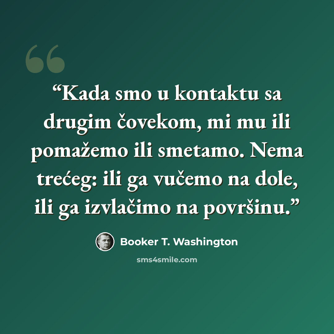 “Kada smo u kontaktu sa drugim čovekom, mi mu ili pomažemo ili smetamo. Nema trećeg: ili ga vučemo na dole, ili ga izvlačimo na površinu.” quote by Booker T. Washington