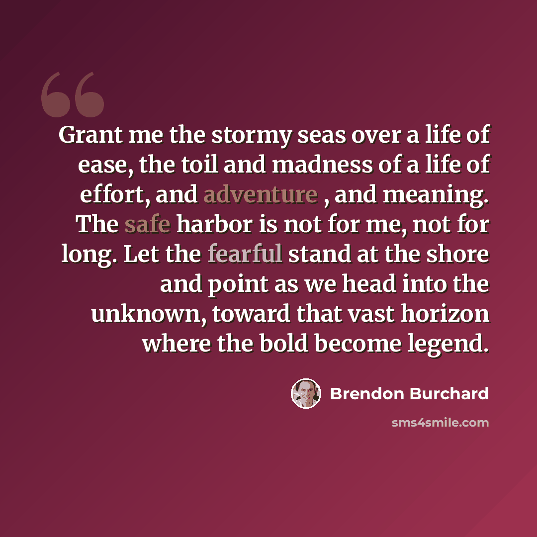 “Grant me the stormy seas over a life of ease, the toil and madness of a life of effort, and adventure , and meaning. The safe harbor is not for me, not for long. Let the fearful stand at the shore and point as we head into the unknown, toward that vast horizon where the bold become legend.” quote by Brendon Burchard