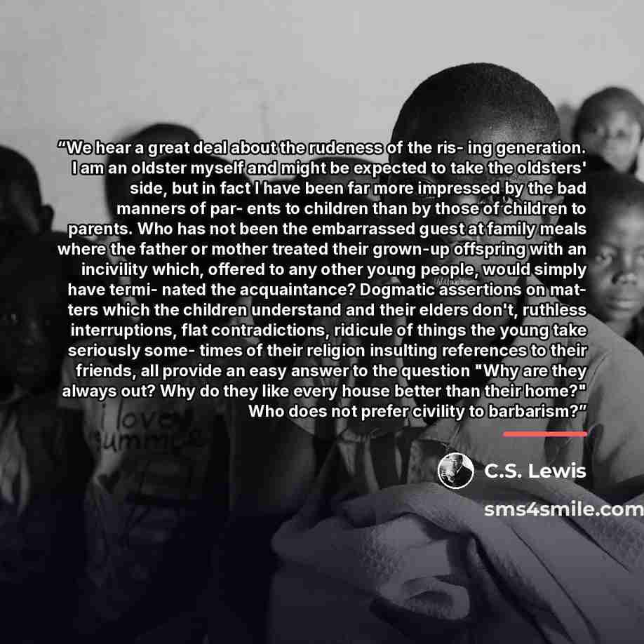 “We hear a great deal about the rudeness of the ris- ing generation. I am an oldster myself and might be expected to take the oldsters' side, but in fact I have been far more impressed by the bad manners of par- ents to children than by those of children to parents. Who has not been the embarrassed…” quote by C.S. Lewis