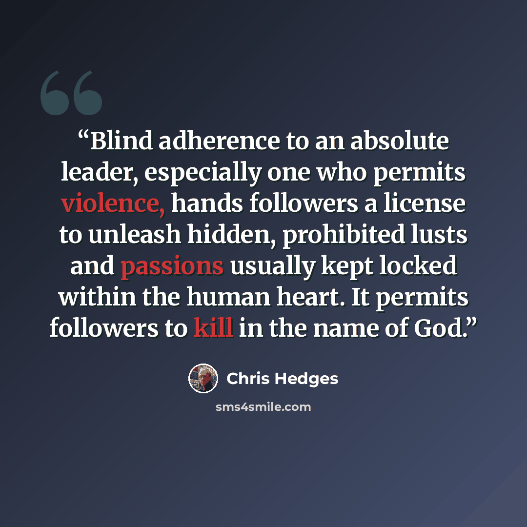 “Blind adherence to an absolute leader, especially one who permits violence, hands followers a license to unleash hidden, prohibited lusts and passions usually kept locked within the human heart. It permits followers to kill in the name of God.” quote by Chris Hedges