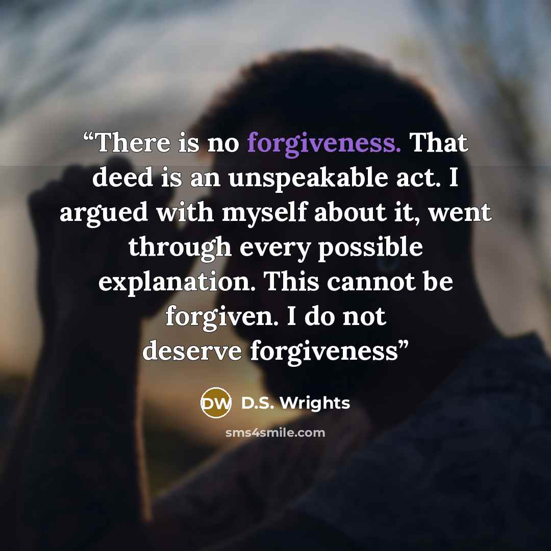 “There is no forgiveness. That deed is an unspeakable act. I argued with myself about it, went through every possible explanation. This cannot be forgiven. I do not deserve forgiveness” quote by D.S. Wrights