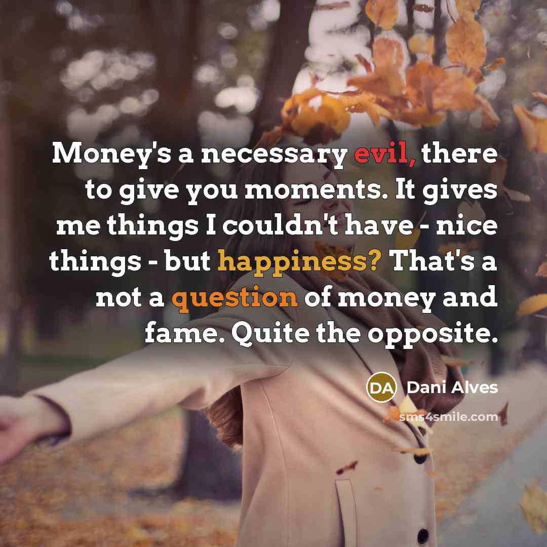 “Money's a necessary evil, there to give you moments. It gives me things I couldn't have - nice things - but happiness? That's a not a question of money and fame. Quite the opposite.” quote by Dani Alves