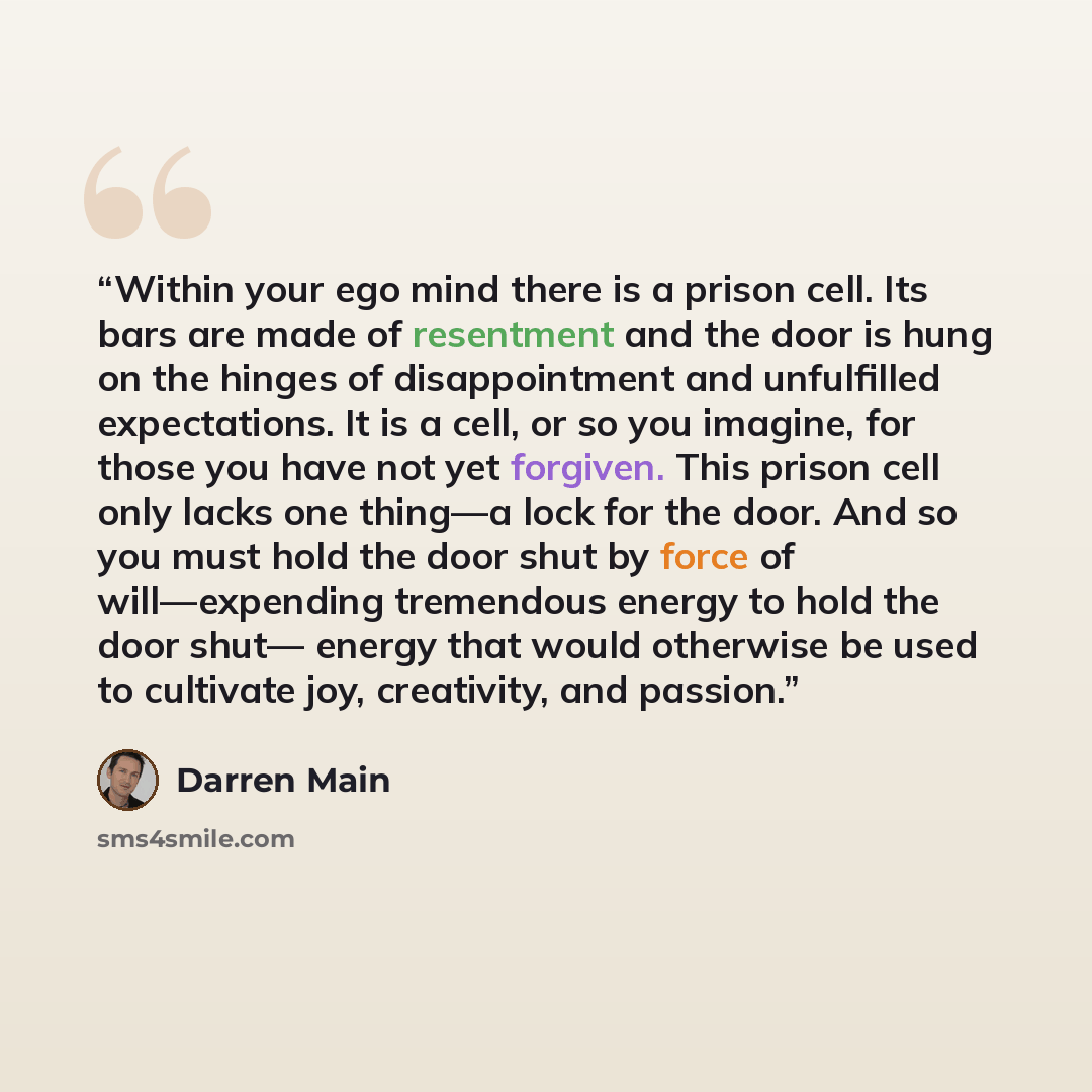 “Within your ego mind there is a prison cell. Its bars are made of resentment and the door is hung on the hinges of disappointment and unfulfilled expectations. It is a cell, or so you imagine, for those you have not yet forgiven. This prison cell only lacks one thing—a lock for the door. And so…” quote by Darren Main