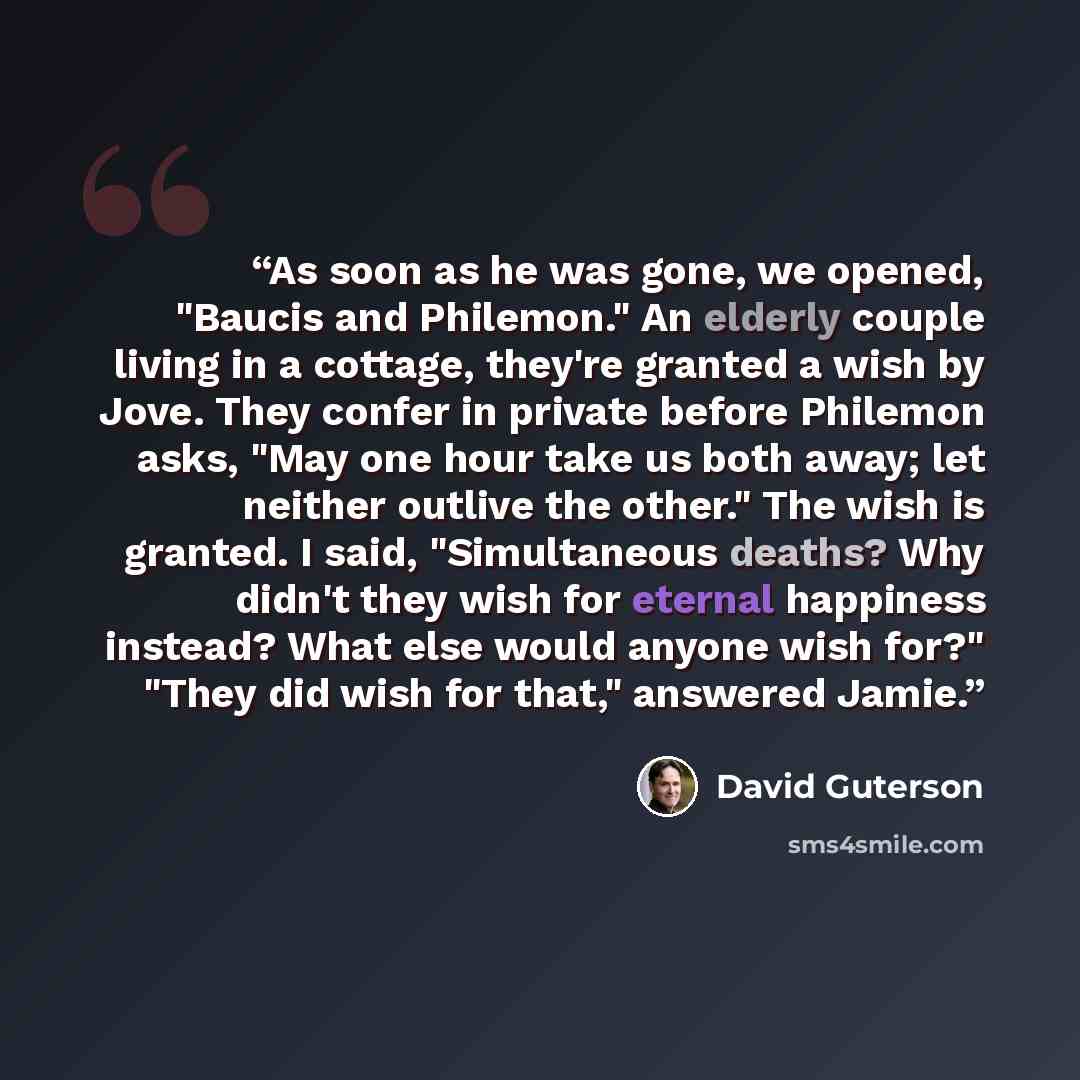 “As soon as he was gone, we opened, "Baucis and Philemon." An elderly couple living in a cottage, they're granted a wish by Jove. They confer in private before Philemon asks, "May one hour take us both away; let neither outlive the other." The wish is granted. I said, "Simultaneous deaths? Why…” quote by David Guterson