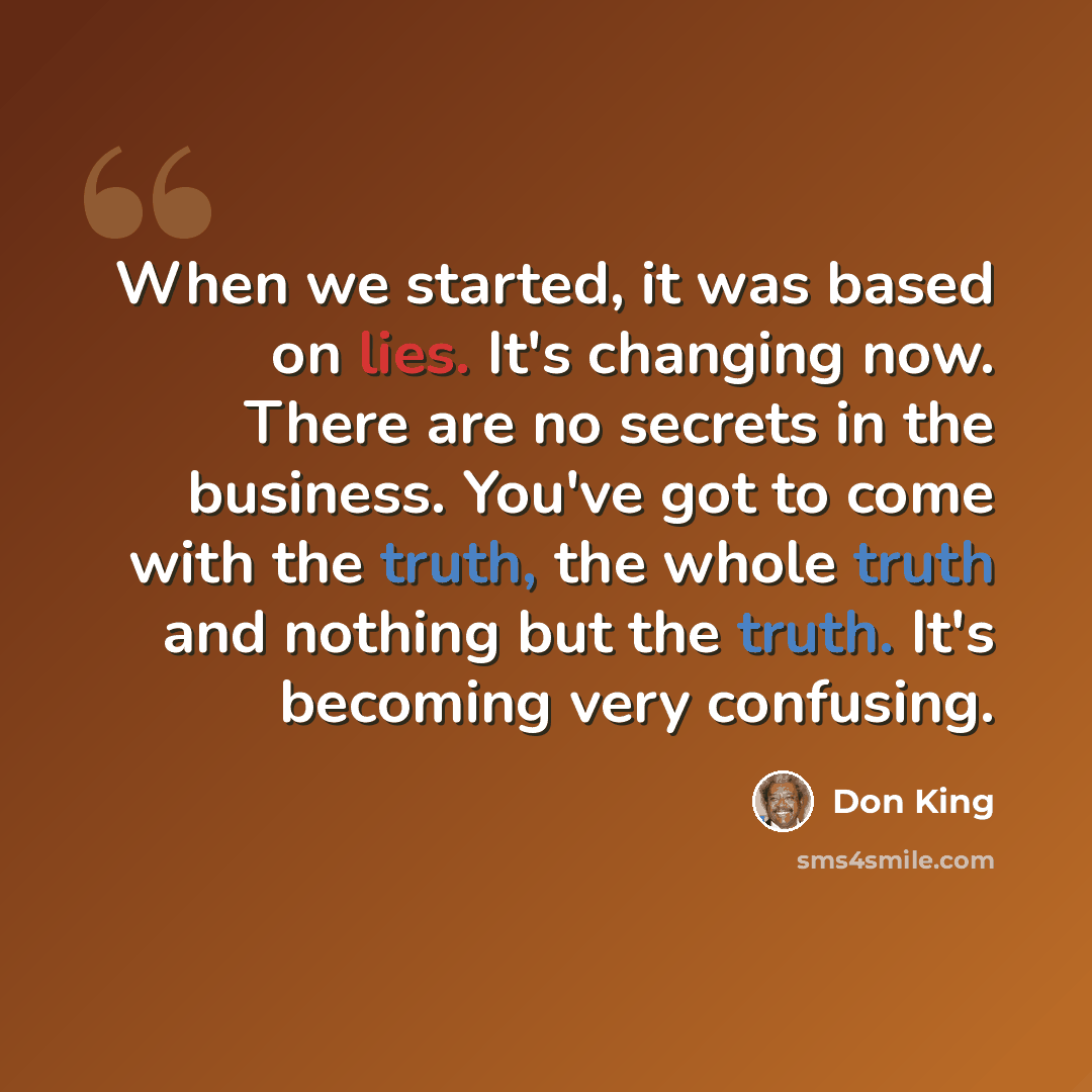 “When we started, it was based on lies. It's changing now. There are no secrets in the business. You've got to come with the truth, the whole truth and nothing but the truth. It's becoming very confusing.” quote by Don King