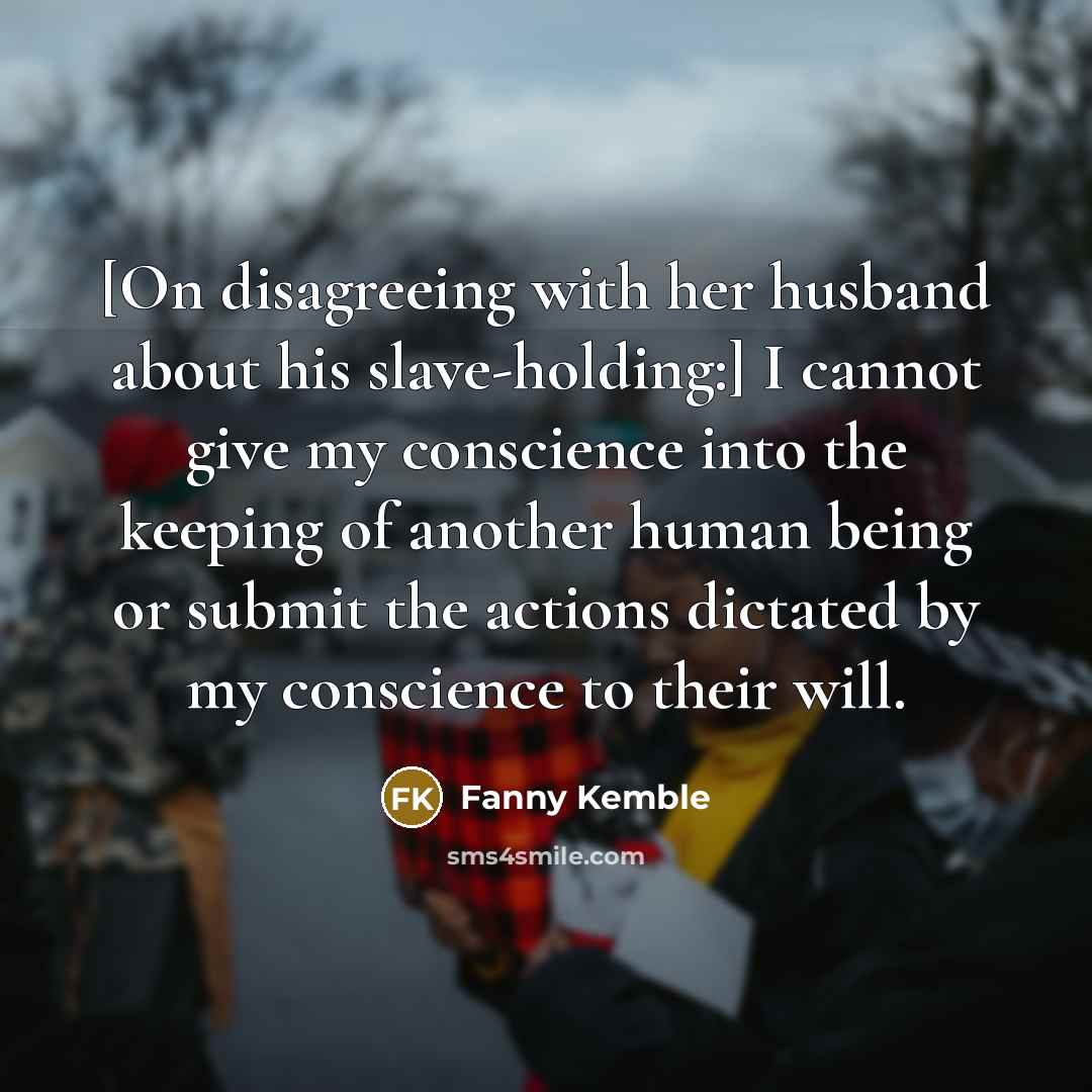 “[On disagreeing with her husband about his slave-holding:] I cannot give my conscience into the keeping of another human being or submit the actions dictated by my conscience to their will.” quote by Fanny Kemble