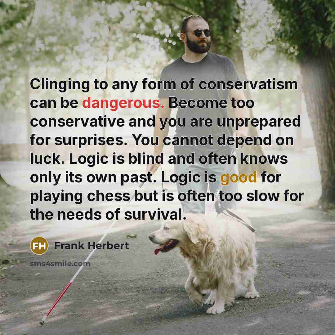 “Clinging to any form of conservatism can be dangerous. Become too conservative and you are unprepared for surprises. You cannot depend on luck. Logic is blind and often knows only its own past. Logic is good for playing chess but is often too slow for the needs of survival.” quote by Frank Herbert