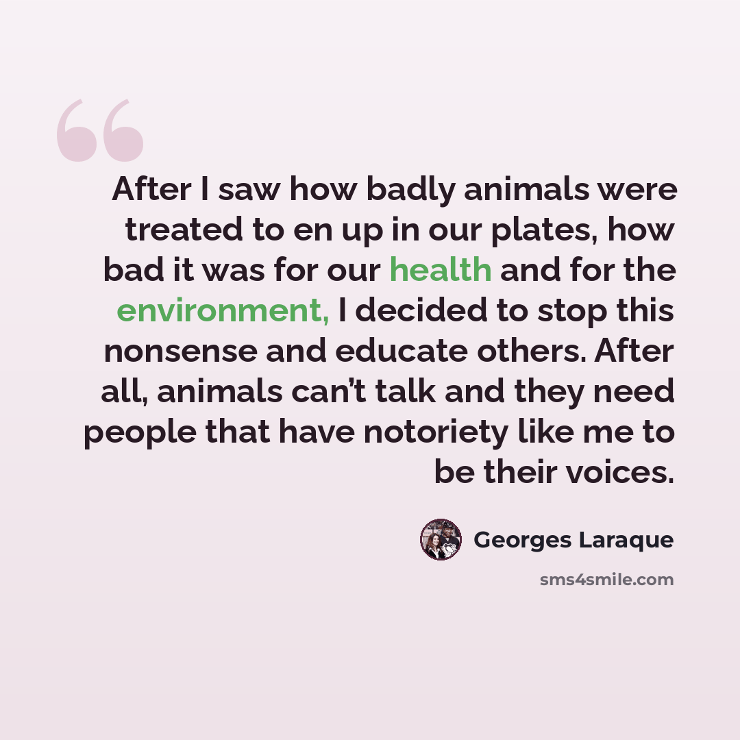 “After I saw how badly animals were treated to en up in our plates, how bad it was for our health and for the environment, I decided to stop this nonsense and educate others. After all, animals can’t talk and they need people that have notoriety like me to be their voices.” quote by Georges Laraque