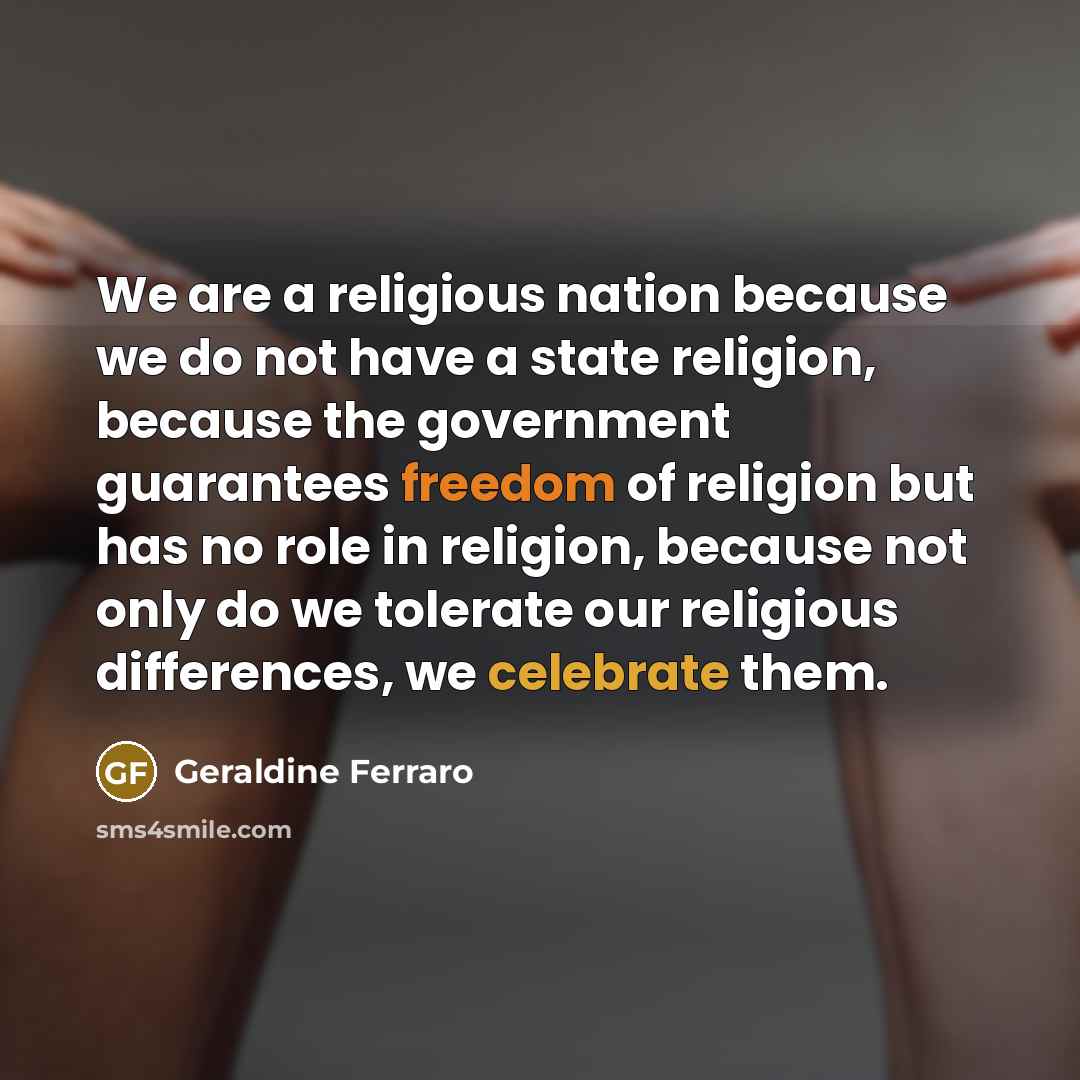 “We are a religious nation because we do not have a state religion, because the government guarantees freedom of religion but has no role in religion, because not only do we tolerate our religious differences, we celebrate them.” quote by Geraldine Ferraro