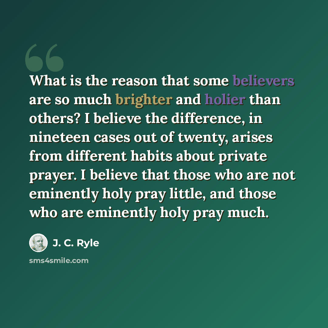 “What is the reason that some believers are so much brighter and holier than others? I believe the difference, in nineteen cases out of twenty, arises from different habits about private prayer. I believe that those who are not eminently holy pray little, and those who are eminently holy pray much.” quote by J. C. Ryle