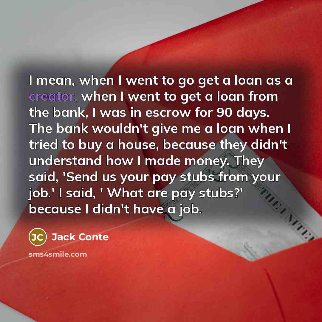 “I mean, when I went to go get a loan as a creator, when I went to get a loan from the bank, I was in escrow for 90 days. The bank wouldn't give me a loan when I tried to buy a house, because they didn't understand how I made money. They said, 'Send us your pay stubs from your job.' I said, ' What…” quote by Jack Conte