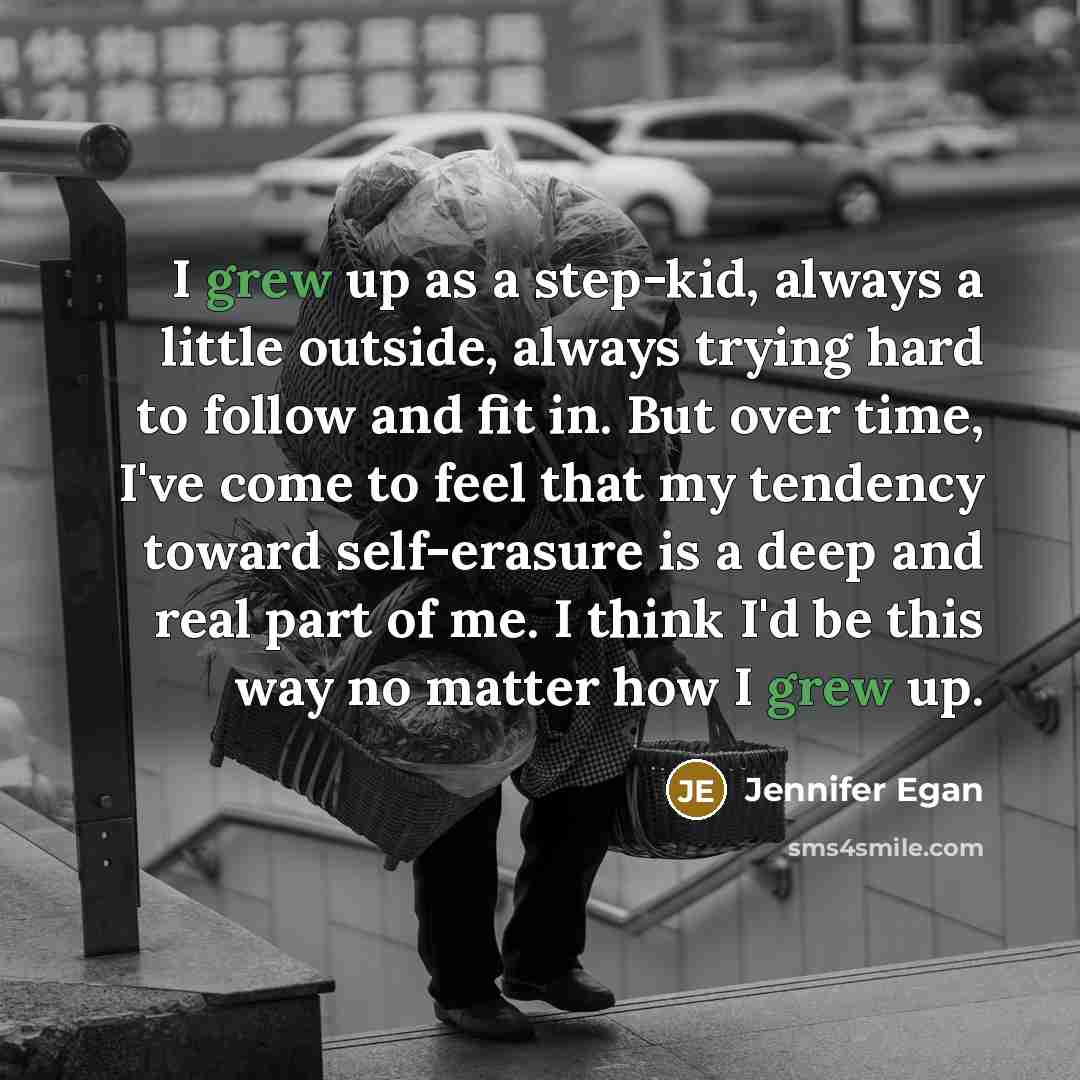 “I grew up as a step-kid, always a little outside, always trying hard to follow and fit in. But over time, I've come to feel that my tendency toward self-erasure is a deep and real part of me. I think I'd be this way no matter how I grew up.” quote by Jennifer Egan