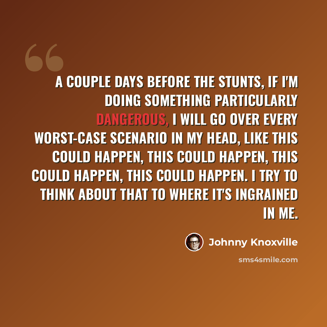 “A couple days before the stunts, if I'm doing something particularly dangerous, I will go over every worst-case scenario in my head, like this could happen, this could happen, this could happen, this could happen. I try to think about that to where it's ingrained in me.” quote by Johnny Knoxville