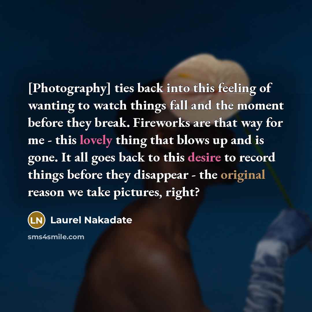 “[Photography] ties back into this feeling of wanting to watch things fall and the moment before they break. Fireworks are that way for me - this lovely thing that blows up and is gone. It all goes back to this desire to record things before they disappear - the original reason we take pictures…” quote by Laurel Nakadate