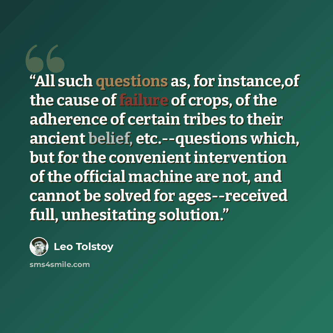 “All such questions as, for instance,of the cause of failure of crops, of the adherence of certain tribes to their ancient belief, etc.--questions which, but for the convenient intervention of the official machine are not, and cannot be solved for ages--received full, unhesitating solution.” quote by Leo Tolstoy