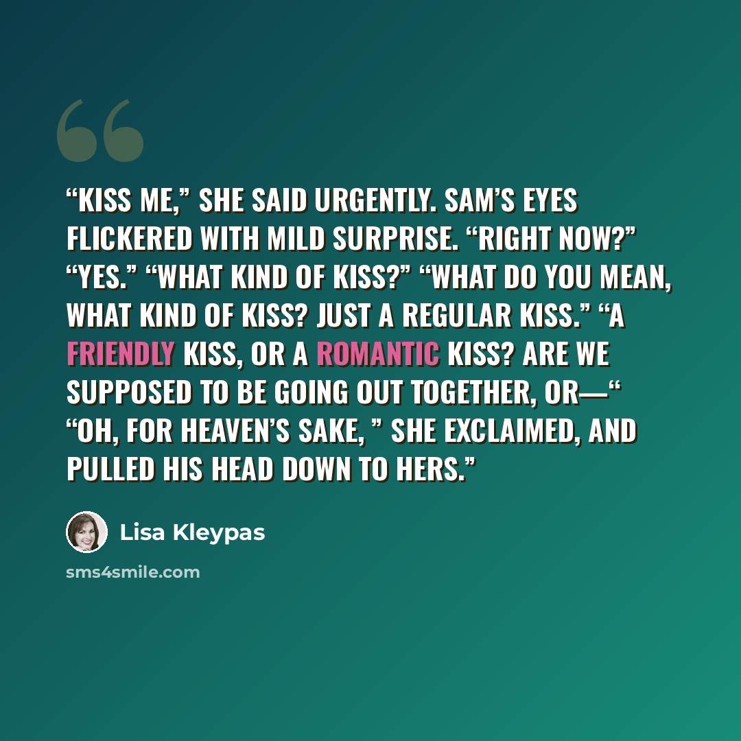 “Kiss me,” she said urgently. Sam’s eyes flickered with mild surprise. “Right now?” “Yes.” “What kind of kiss?” “What do you mean, what kind of kiss? Just a regular kiss.” “A friendly kiss, or a romantic kiss? Are we supposed to be going out together, or—“ “Oh, for heaven’s sake, ” she exclaimed…” quote by Lisa Kleypas
