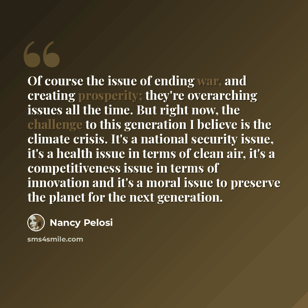 “Of course the issue of ending war, and creating prosperity; they're overarching issues all the time. But right now, the challenge to this generation I believe is the climate crisis. It's a national security issue, it's a health issue in terms of clean air, it's a competitiveness issue in terms of…” quote by Nancy Pelosi