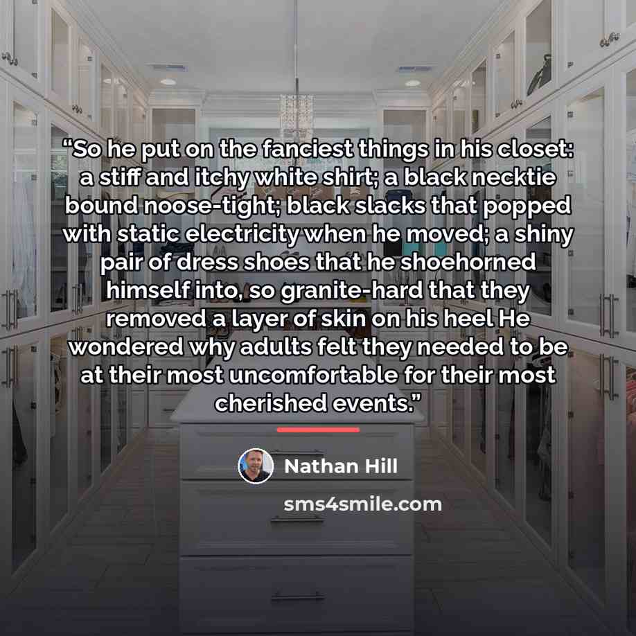 “So he put on the fanciest things in his closet: a stiff and itchy white shirt; a black necktie bound noose-tight; black slacks that popped with static electricity when he moved; a shiny pair of dress shoes that he shoehorned himself into, so granite-hard that they removed a layer of skin on his…” quote by Nathan Hill