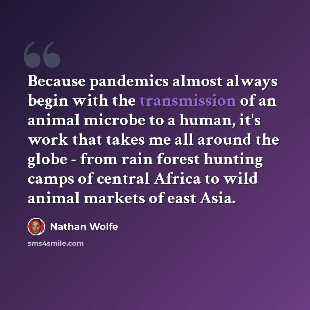 “Because pandemics almost always begin with the transmission of an animal microbe to a human, it's work that takes me all around the globe - from rain forest hunting camps of central Africa to wild animal markets of east Asia.” quote by Nathan Wolfe