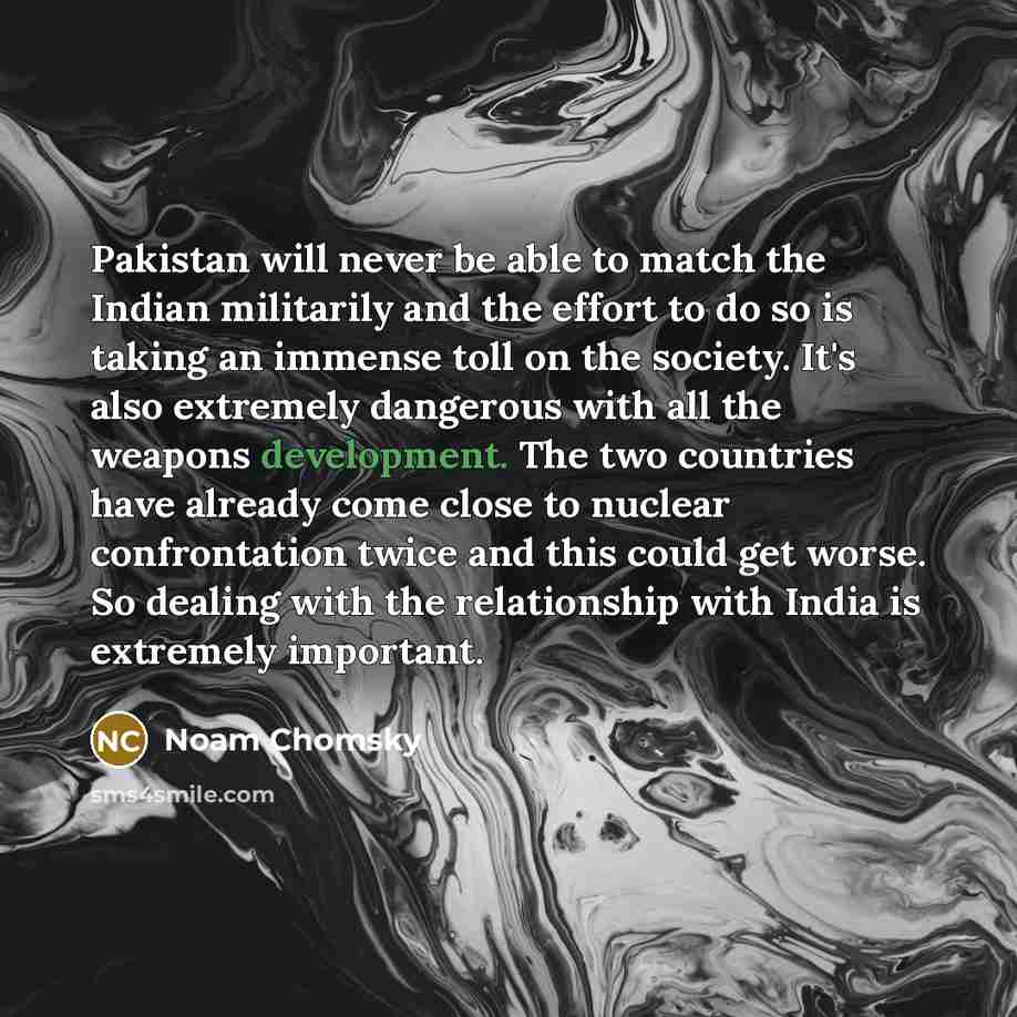 “Pakistan will never be able to match the Indian militarily and the effort to do so is taking an immense toll on the society. It's also extremely dangerous with all the weapons development. The two countries have already come close to nuclear confrontation twice and this could get worse. So dealing…” quote by Noam Chomsky