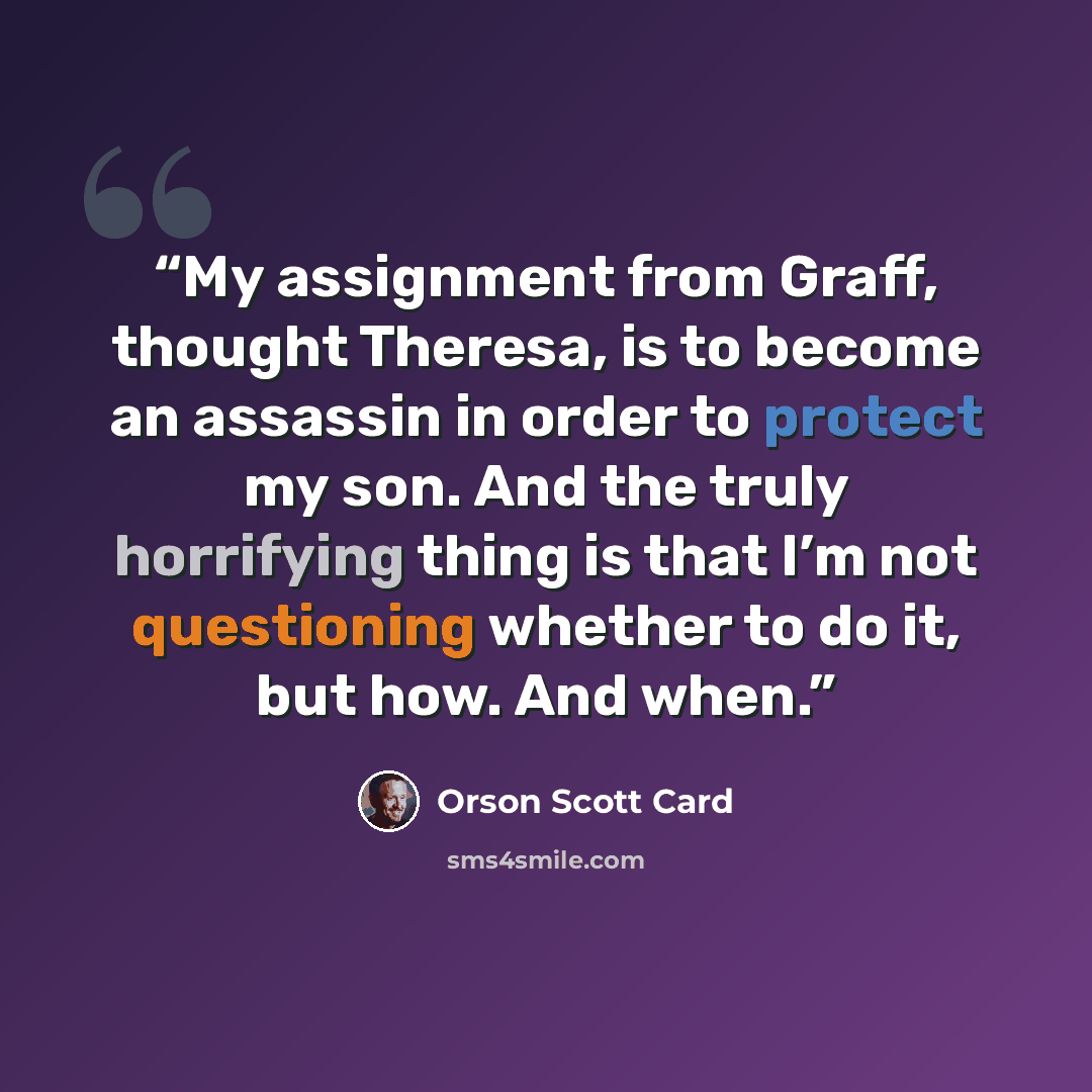 “My assignment from Graff, thought Theresa, is to become an assassin in order to protect my son. And the truly horrifying thing is that I’m not questioning whether to do it, but how. And when.” quote by Orson Scott Card