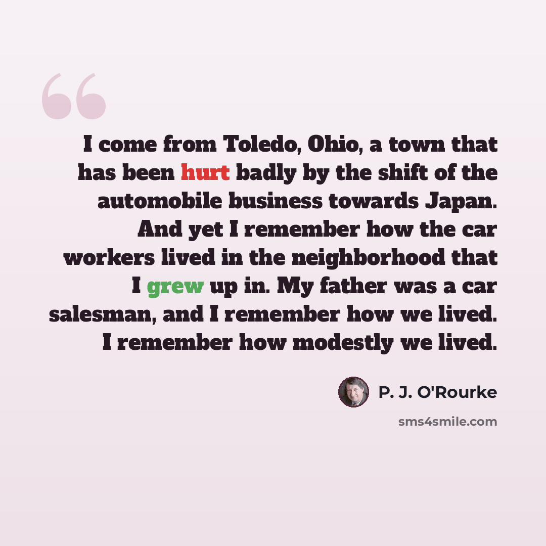“I come from Toledo, Ohio, a town that has been hurt badly by the shift of the automobile business towards Japan. And yet I remember how the car workers lived in the neighborhood that I grew up in. My father was a car salesman, and I remember how we lived. I remember how modestly we lived.” quote by P. J. O'Rourke