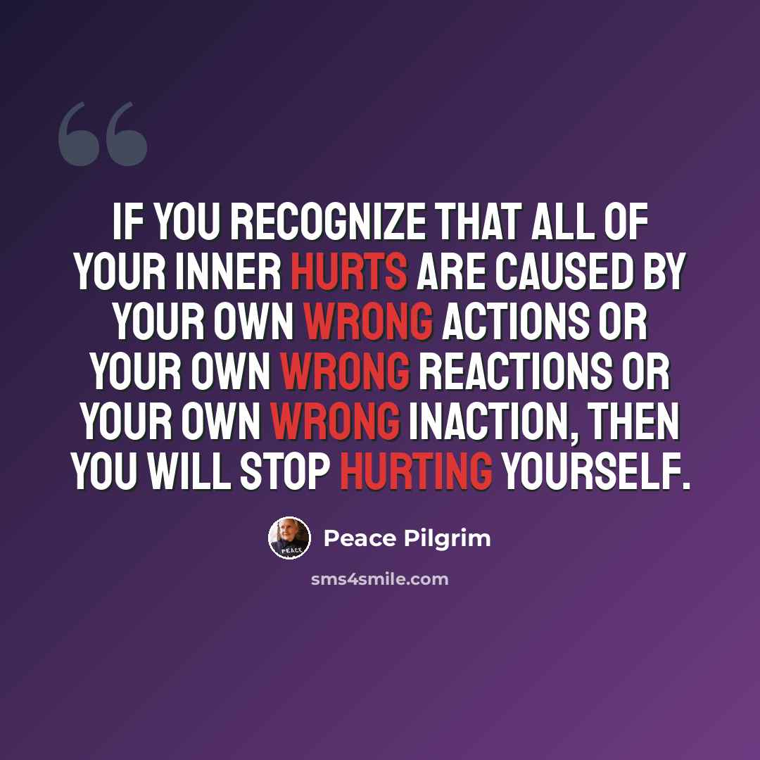 “If you recognize that all of your inner hurts are caused by your own wrong actions or your own wrong reactions or your own wrong inaction, then you will stop hurting yourself.” quote by Peace Pilgrim
