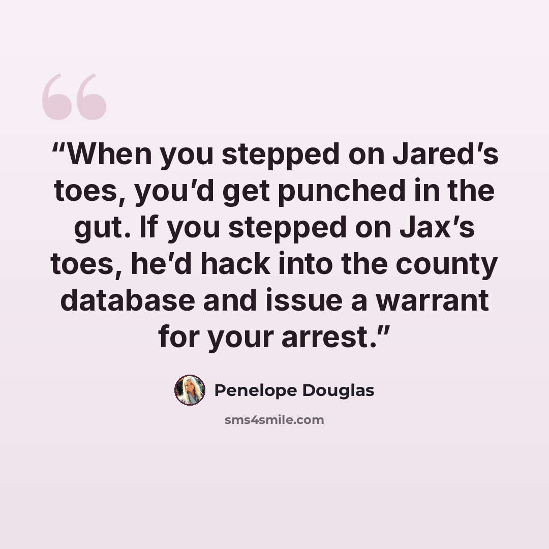 “When you stepped on Jared’s toes, you’d get punched in the gut. If you stepped on Jax’s toes, he’d hack into the county database and issue a warrant for your arrest.” quote by Penelope Douglas