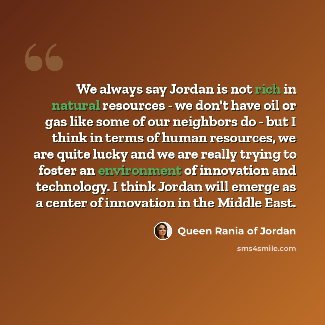 “We always say Jordan is not rich in natural resources - we don't have oil or gas like some of our neighbors do - but I think in terms of human resources, we are quite lucky and we are really trying to foster an environment of innovation and technology. I think Jordan will emerge as a center of…” quote by Queen Rania of Jordan