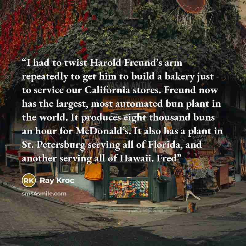 “I had to twist Harold Freund’s arm repeatedly to get him to build a bakery just to service our California stores. Freund now has the largest, most automated bun plant in the world. It produces eight thousand buns an hour for McDonald’s. It also has a plant in St. Petersburg serving all of Florida…” quote by Ray Kroc