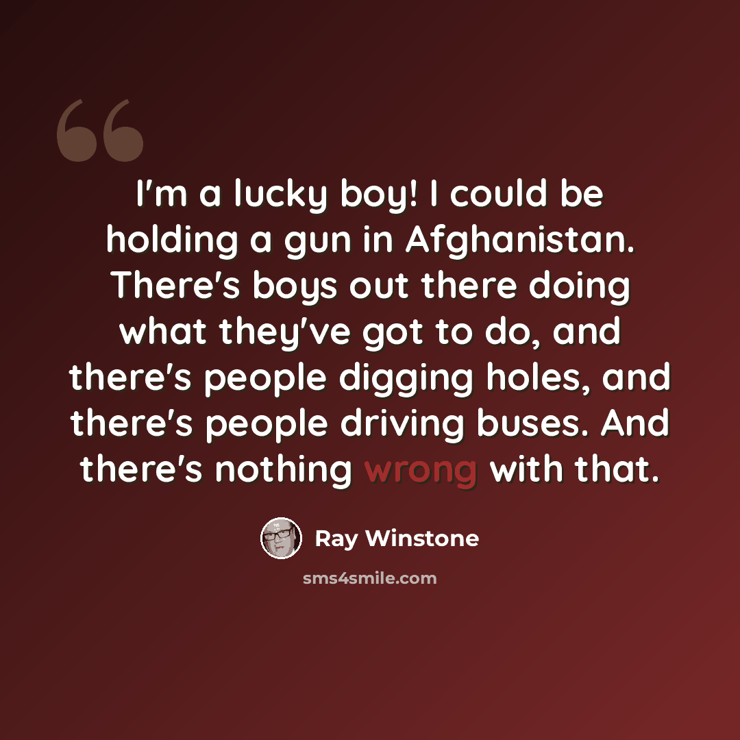 “I'm a lucky boy! I could be holding a gun in Afghanistan. There's boys out there doing what they've got to do, and there's people digging holes, and there's people driving buses. And there's nothing wrong with that.” quote by Ray Winstone