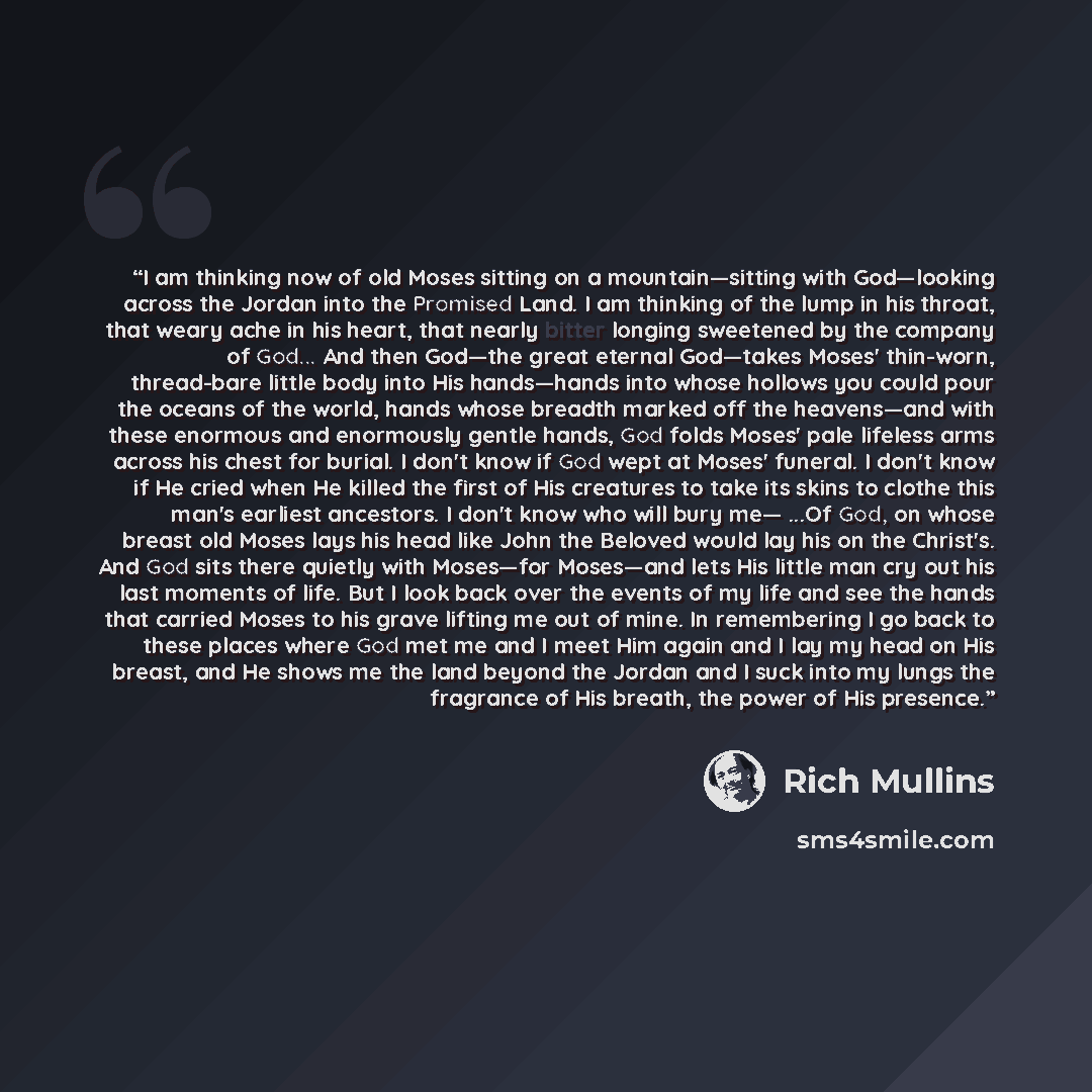 “I am thinking now of old Moses sitting on a mountain—sitting with God—looking across the Jordan into the Promised Land. I am thinking of the lump in his throat, that weary ache in his heart, that nearly bitter longing sweetened by the company of God... And then God—the great eternal God—takes…” quote by Rich Mullins