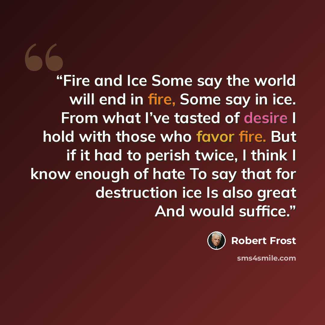 “Fire and Ice Some say the world will end in fire, Some say in ice. From what I’ve tasted of desire I hold with those who favor fire. But if it had to perish twice, I think I know enough of hate To say that for destruction ice Is also great And would suffice.” quote by Robert Frost