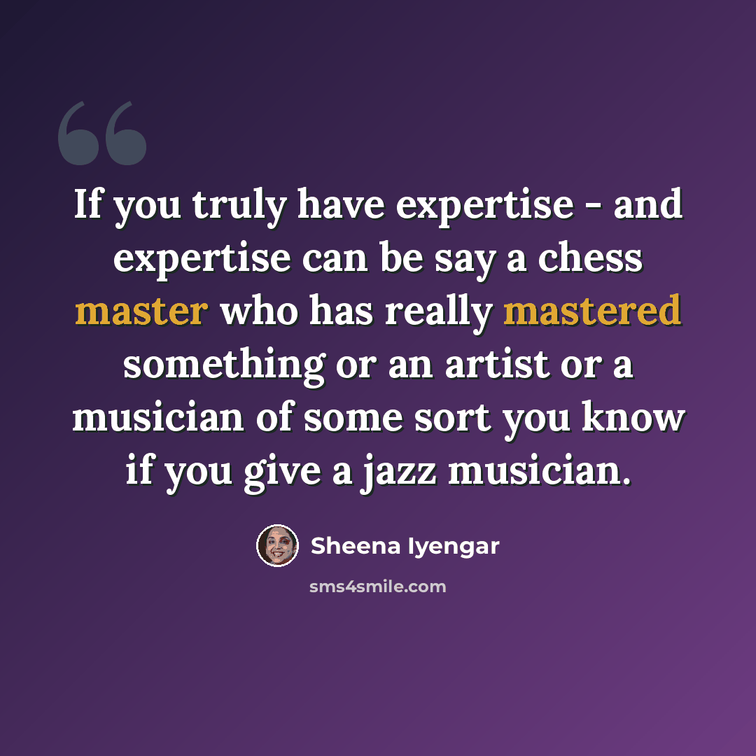 “If you truly have expertise - and expertise can be say a chess master who has really mastered something or an artist or a musician of some sort you know if you give a jazz musician.” quote by Sheena Iyengar