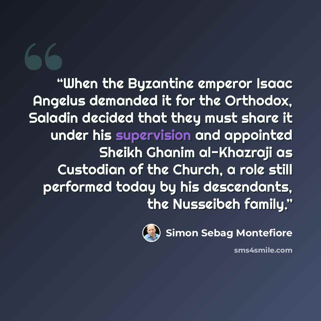 “When the Byzantine emperor Isaac Angelus demanded it for the Orthodox, Saladin decided that they must share it under his supervision and appointed Sheikh Ghanim al-Khazraji as Custodian of the Church, a role still performed today by his descendants, the Nusseibeh family.” quote by Simon Sebag Montefiore