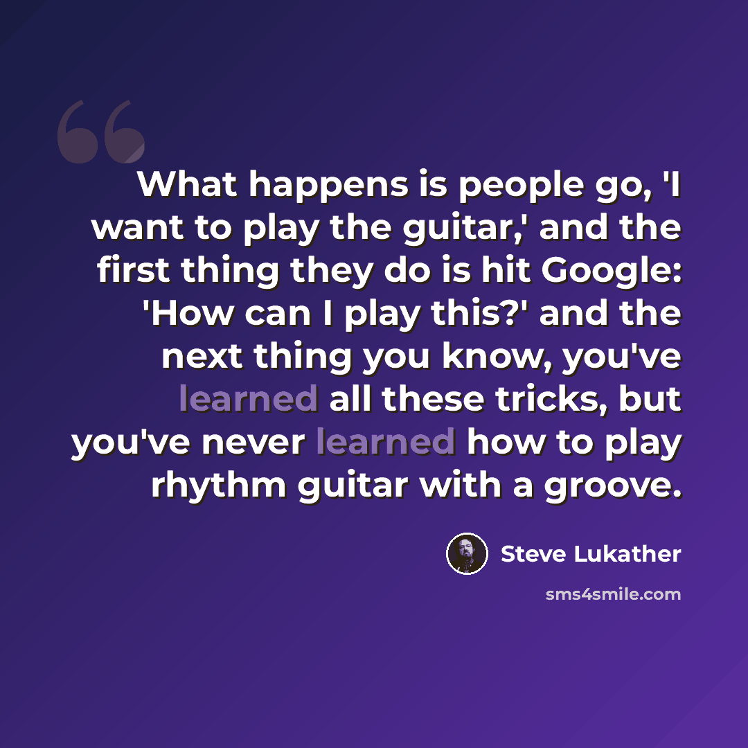 “What happens is people go, 'I want to play the guitar,' and the first thing they do is hit Google: 'How can I play this?' and the next thing you know, you've learned all these tricks, but you've never learned how to play rhythm guitar with a groove.” quote by Steve Lukather