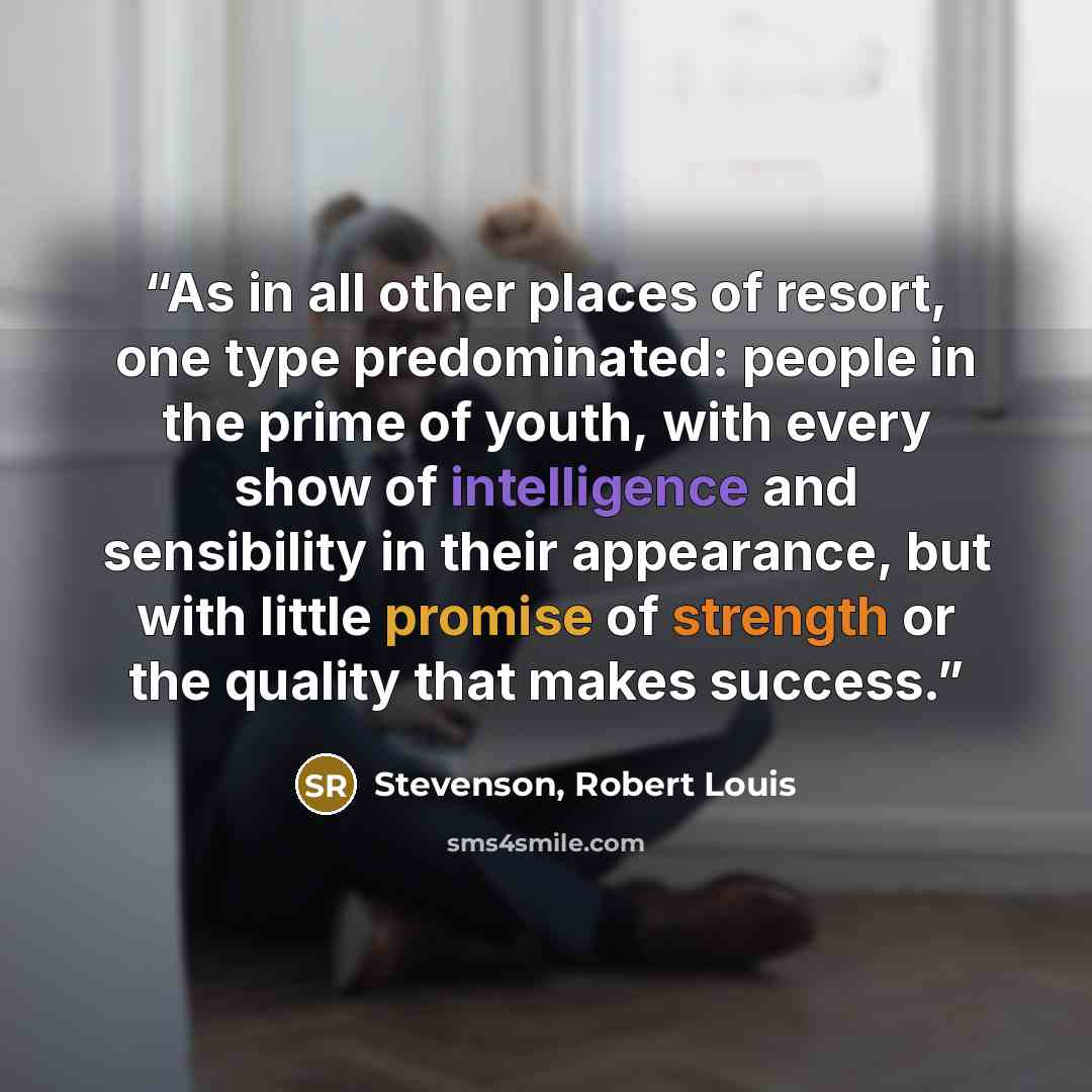“As in all other places of resort, one type predominated: people in the prime of youth, with every show of intelligence and sensibility in their appearance, but with little promise of strength or the quality that makes success.” quote by Stevenson, Robert Louis