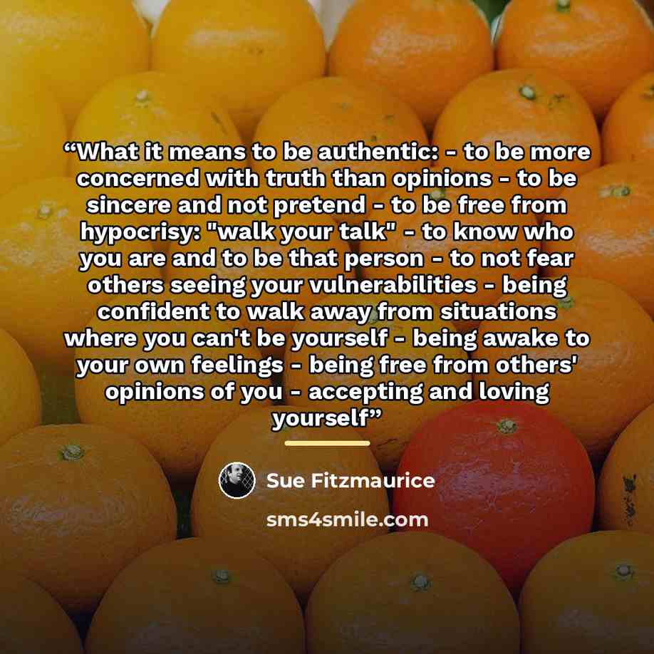 “What it means to be authentic: - to be more concerned with truth than opinions - to be sincere and not pretend - to be free from hypocrisy: "walk your talk" - to know who you are and to be that person - to not fear others seeing your vulnerabilities - being confident to walk away from situations…” quote by Sue Fitzmaurice