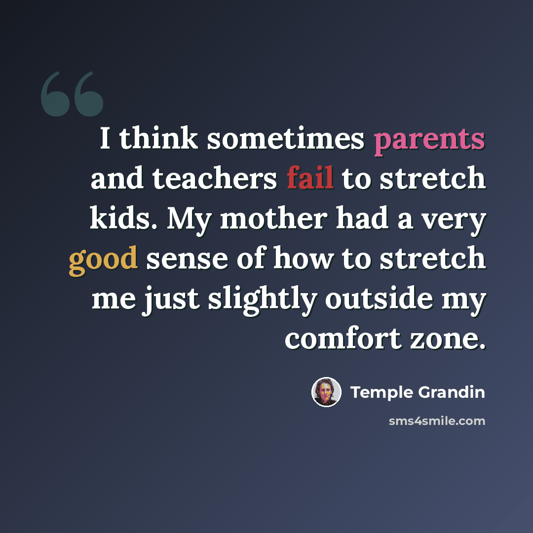 “I think sometimes parents and teachers fail to stretch kids. My mother had a very good sense of how to stretch me just slightly outside my comfort zone.” quote by Temple Grandin
